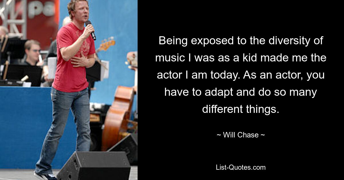 Being exposed to the diversity of music I was as a kid made me the actor I am today. As an actor, you have to adapt and do so many different things. — © Will Chase