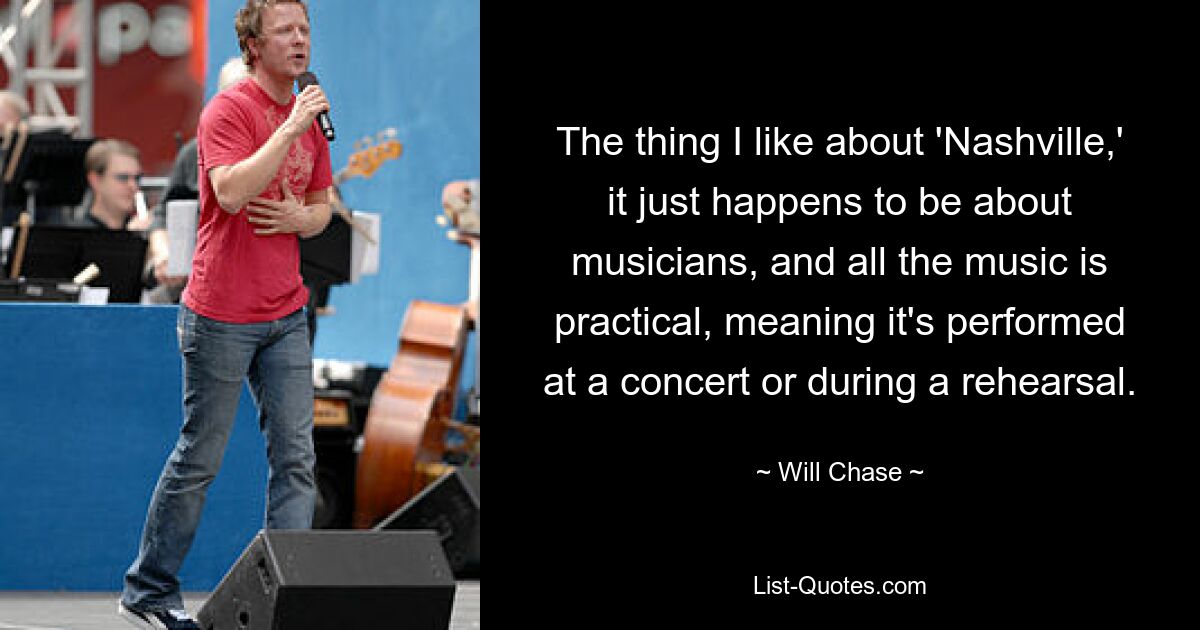 The thing I like about 'Nashville,' it just happens to be about musicians, and all the music is practical, meaning it's performed at a concert or during a rehearsal. — © Will Chase