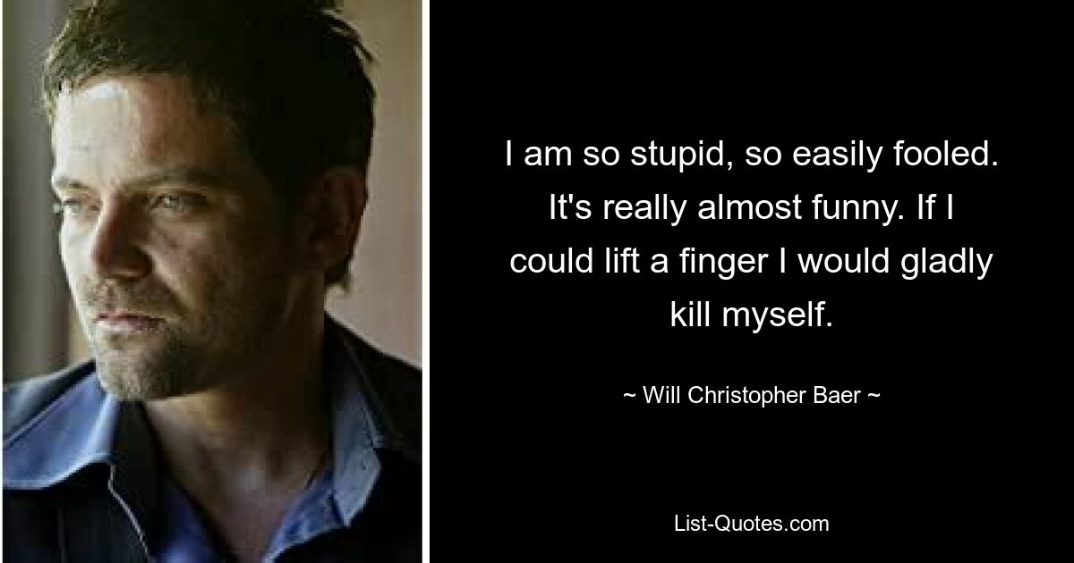 I am so stupid, so easily fooled. It's really almost funny. If I could lift a finger I would gladly kill myself. — © Will Christopher Baer