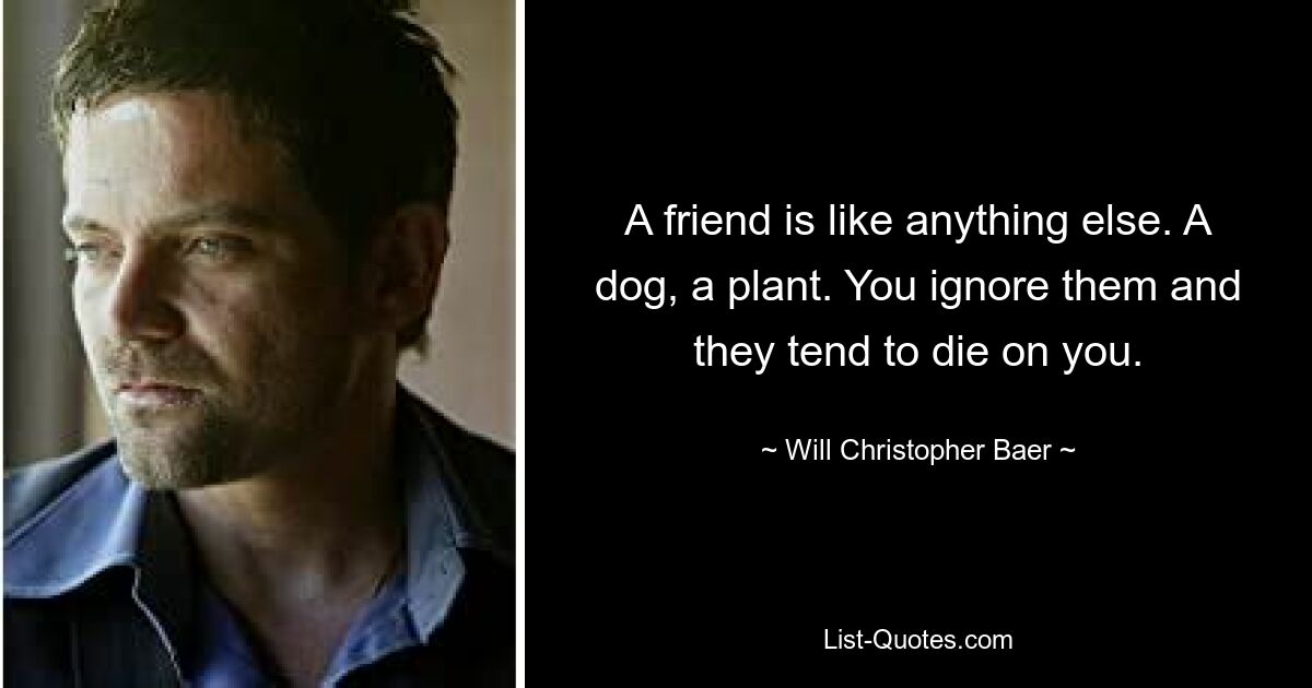 A friend is like anything else. A dog, a plant. You ignore them and they tend to die on you. — © Will Christopher Baer