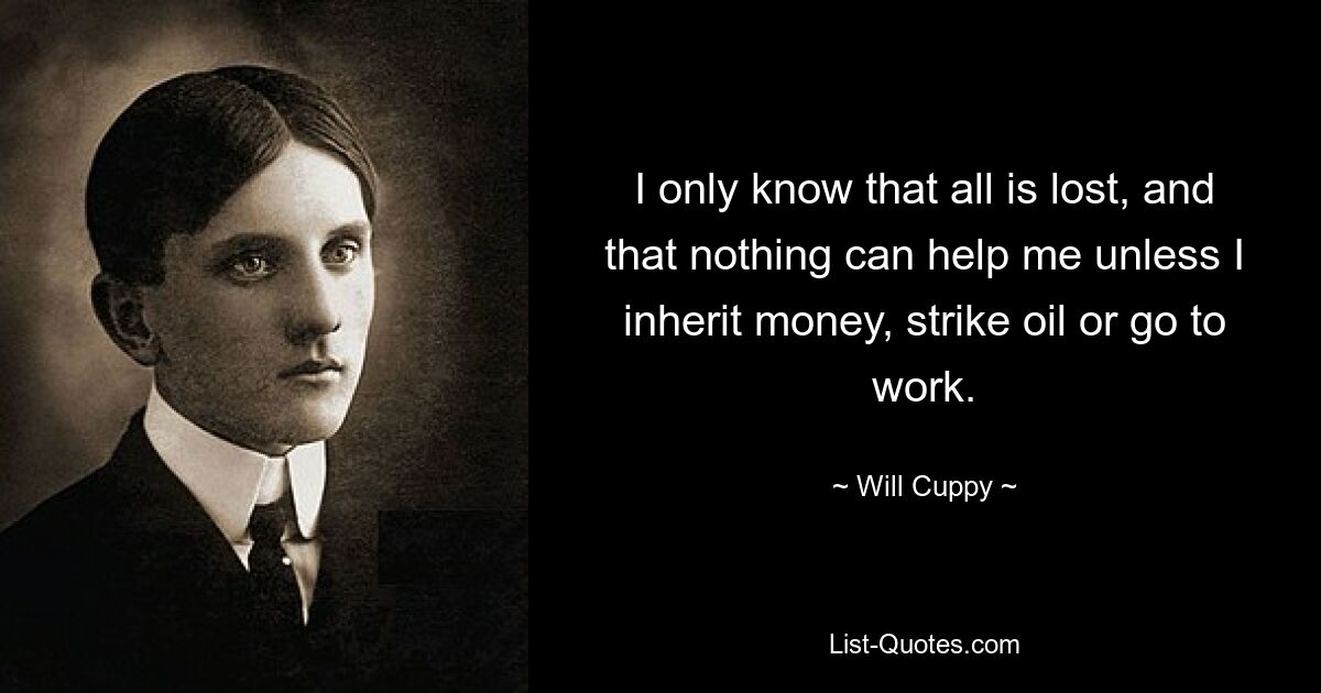 I only know that all is lost, and that nothing can help me unless I inherit money, strike oil or go to work. — © Will Cuppy