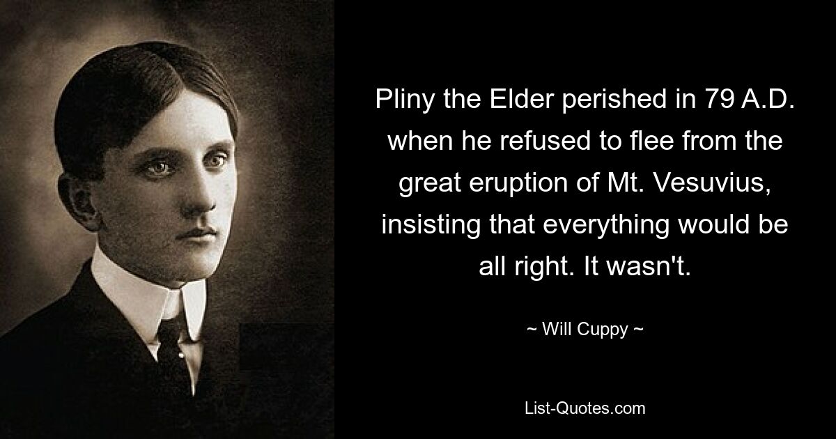 Pliny the Elder perished in 79 A.D. when he refused to flee from the great eruption of Mt. Vesuvius, insisting that everything would be all right. It wasn't. — © Will Cuppy