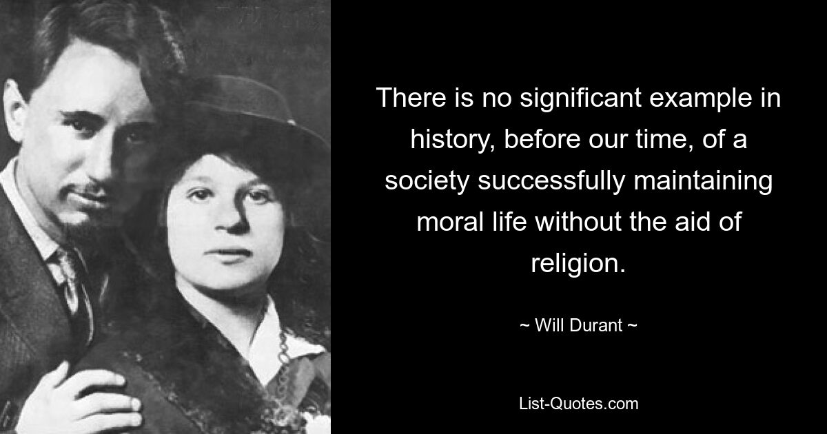 There is no significant example in history, before our time, of a society successfully maintaining moral life without the aid of religion. — © Will Durant