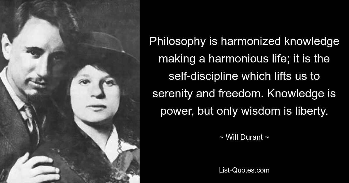 Philosophy is harmonized knowledge making a harmonious life; it is the self-discipline which lifts us to serenity and freedom. Knowledge is power, but only wisdom is liberty. — © Will Durant