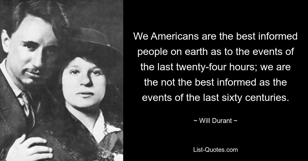 We Americans are the best informed people on earth as to the events of the last twenty-four hours; we are the not the best informed as the events of the last sixty centuries. — © Will Durant