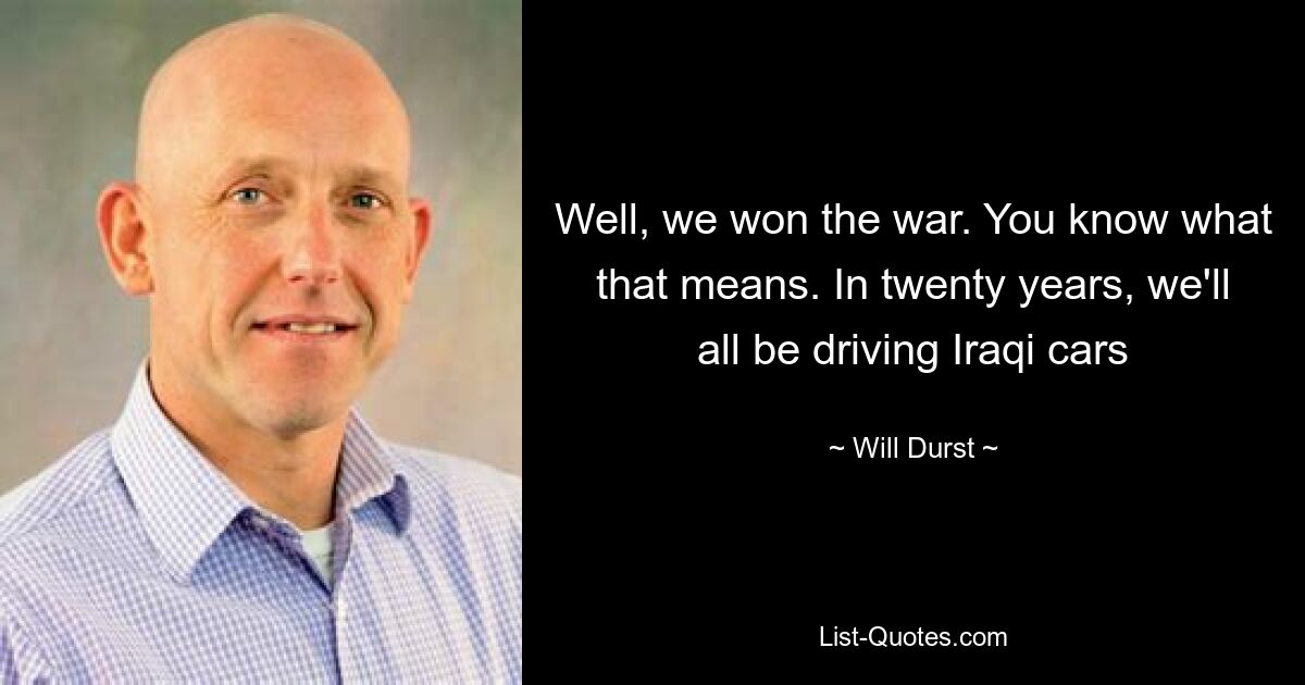 Well, we won the war. You know what that means. In twenty years, we'll all be driving Iraqi cars — © Will Durst