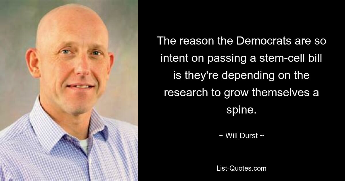 The reason the Democrats are so intent on passing a stem-cell bill is they're depending on the research to grow themselves a spine. — © Will Durst