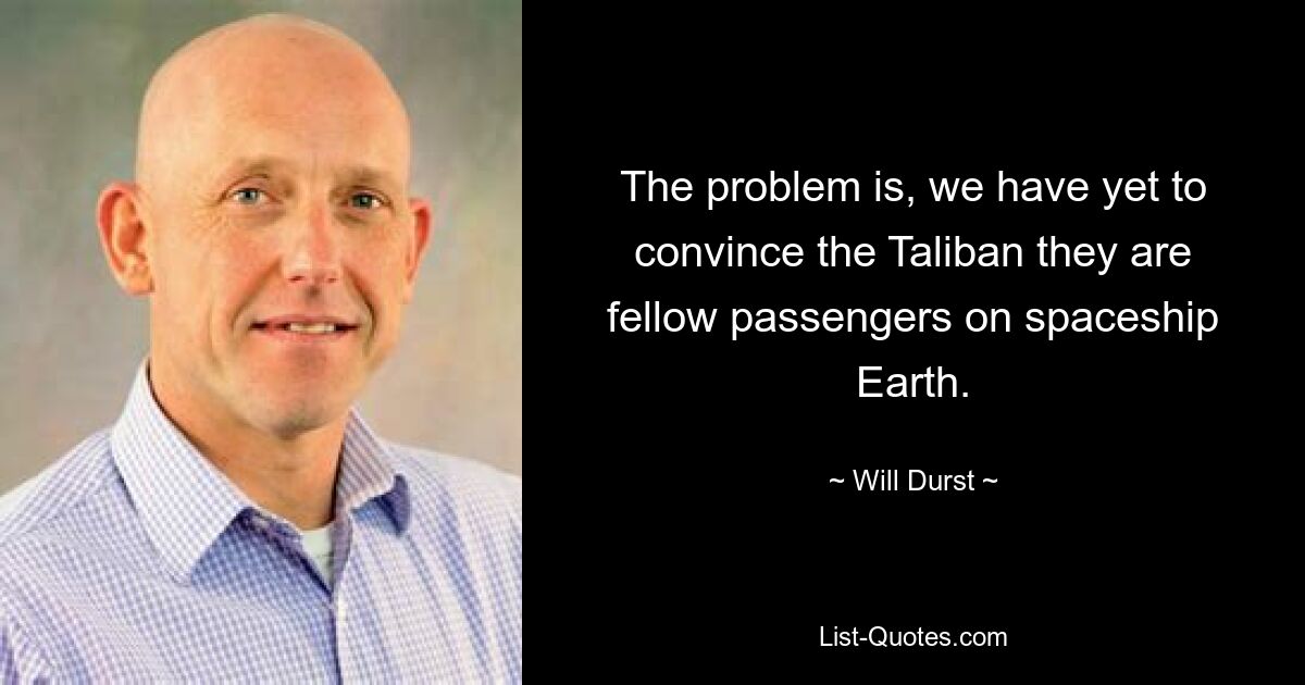 The problem is, we have yet to convince the Taliban they are fellow passengers on spaceship Earth. — © Will Durst