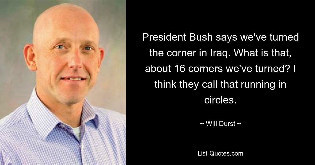 President Bush says we've turned the corner in Iraq. What is that, about 16 corners we've turned? I think they call that running in circles. — © Will Durst