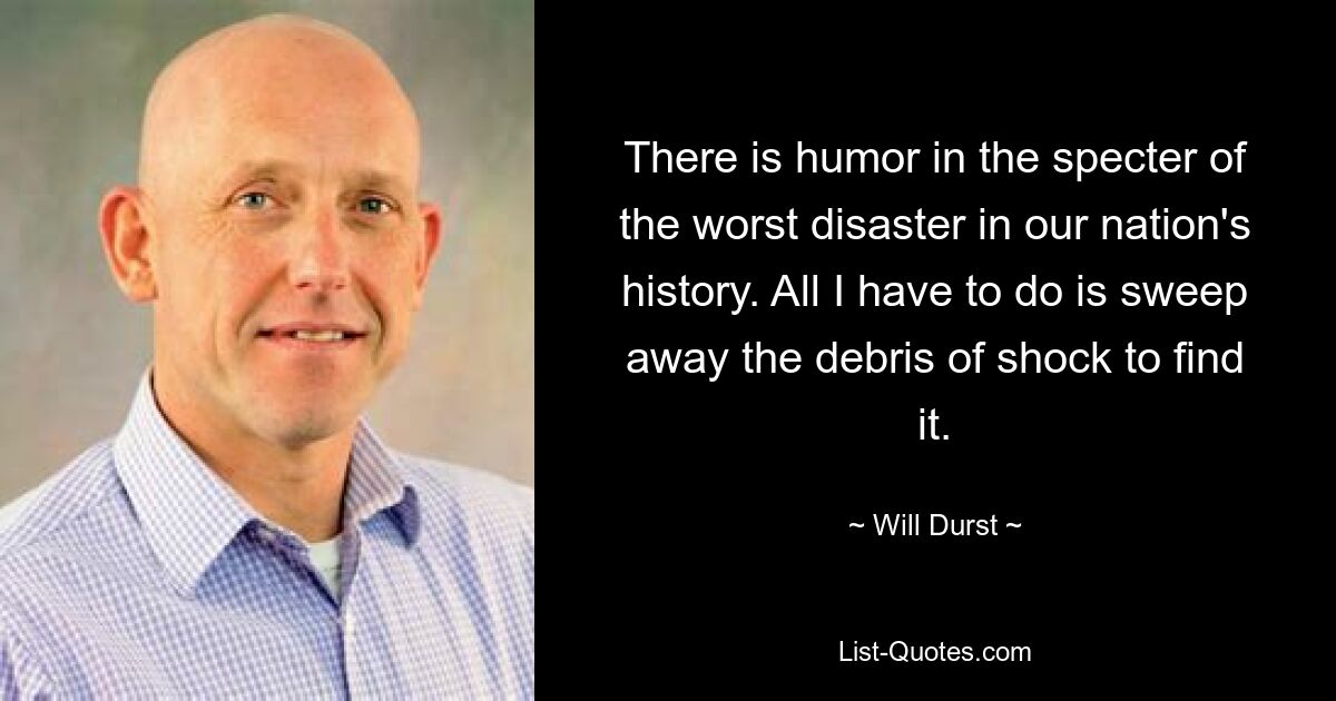 There is humor in the specter of the worst disaster in our nation's history. All I have to do is sweep away the debris of shock to find it. — © Will Durst