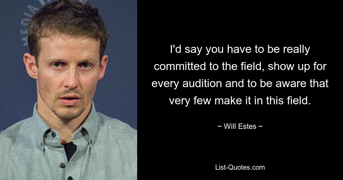 I'd say you have to be really committed to the field, show up for every audition and to be aware that very few make it in this field. — © Will Estes