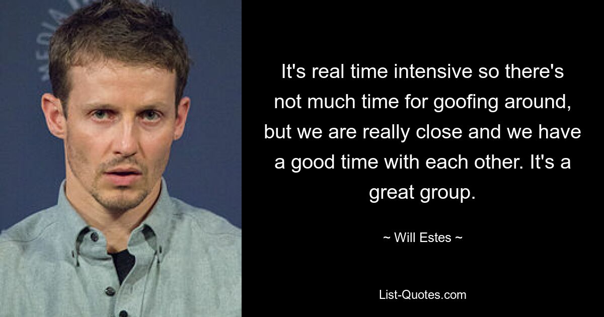 It's real time intensive so there's not much time for goofing around, but we are really close and we have a good time with each other. It's a great group. — © Will Estes