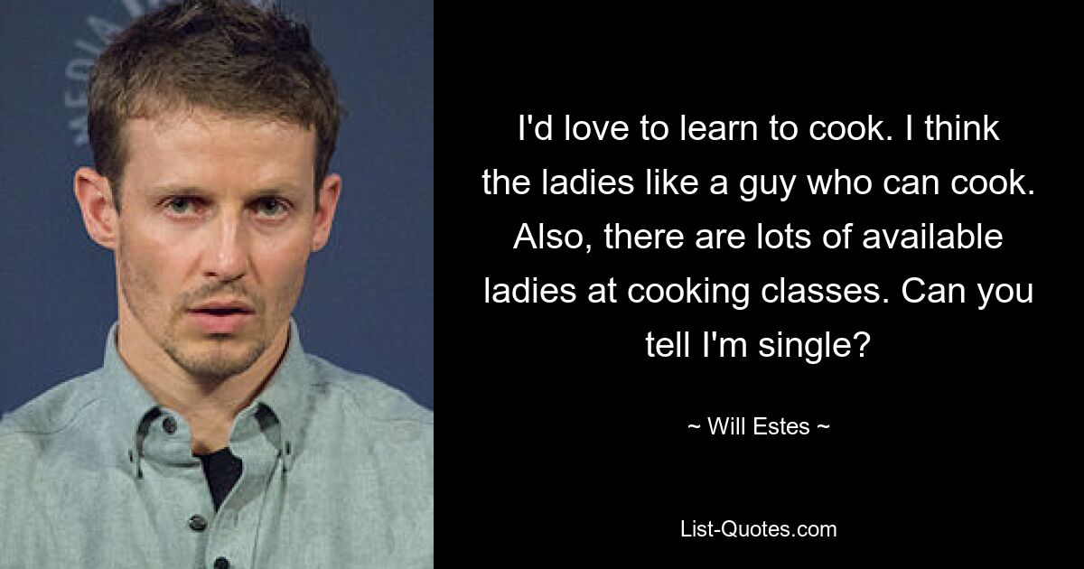 I'd love to learn to cook. I think the ladies like a guy who can cook. Also, there are lots of available ladies at cooking classes. Can you tell I'm single? — © Will Estes