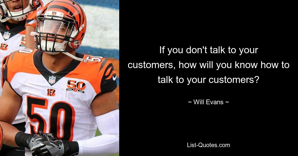 If you don't talk to your customers, how will you know how to talk to your customers? — © Will Evans