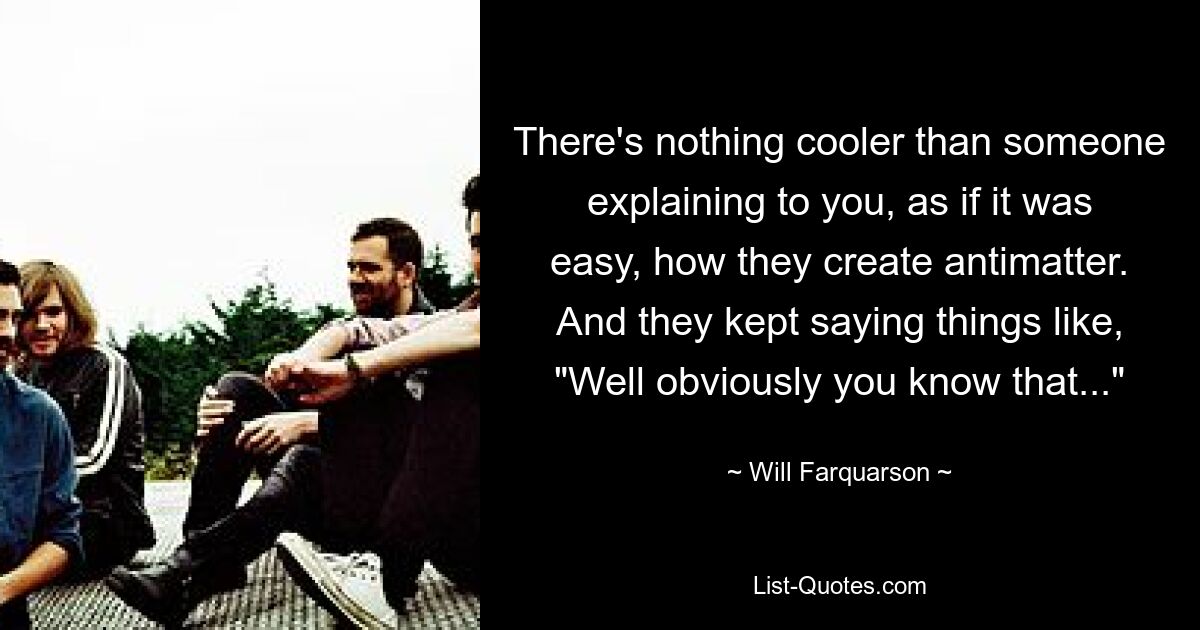 There's nothing cooler than someone explaining to you, as if it was easy, how they create antimatter. And they kept saying things like, "Well obviously you know that..." — © Will Farquarson