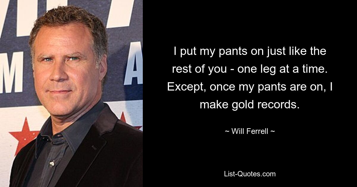 I put my pants on just like the rest of you - one leg at a time. Except, once my pants are on, I make gold records. — © Will Ferrell