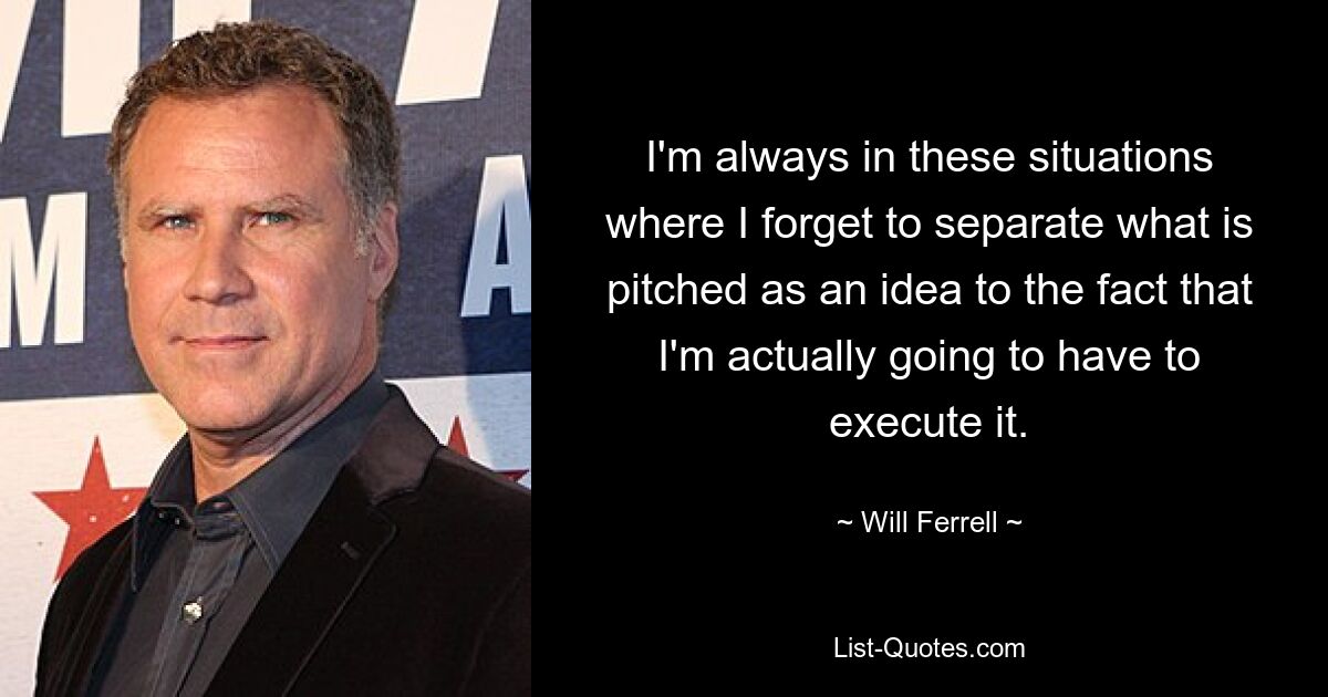 I'm always in these situations where I forget to separate what is pitched as an idea to the fact that I'm actually going to have to execute it. — © Will Ferrell