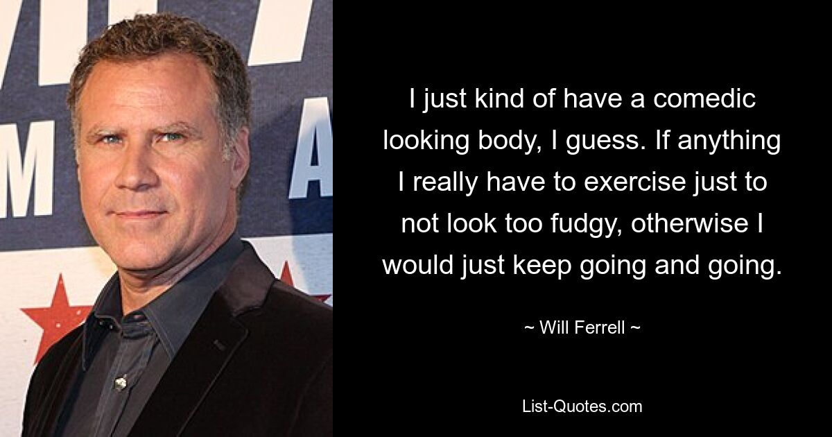 I just kind of have a comedic looking body, I guess. If anything I really have to exercise just to not look too fudgy, otherwise I would just keep going and going. — © Will Ferrell