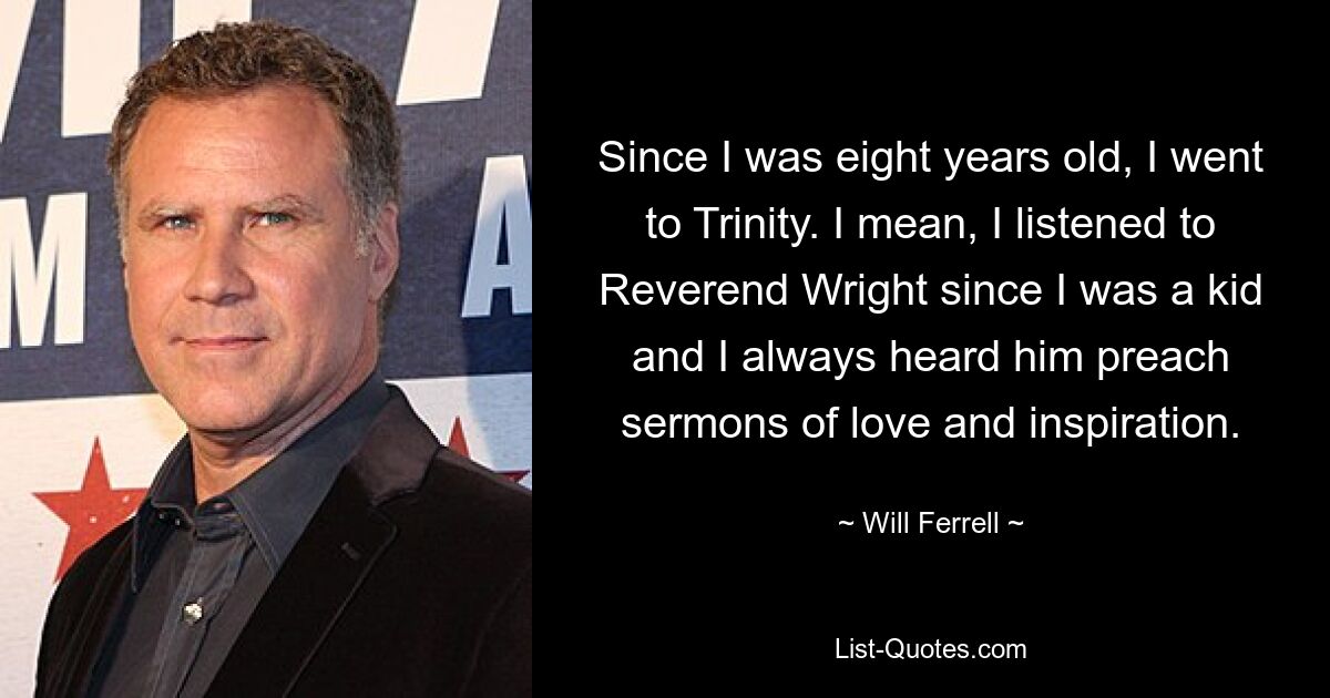 Since I was eight years old, I went to Trinity. I mean, I listened to Reverend Wright since I was a kid and I always heard him preach sermons of love and inspiration. — © Will Ferrell