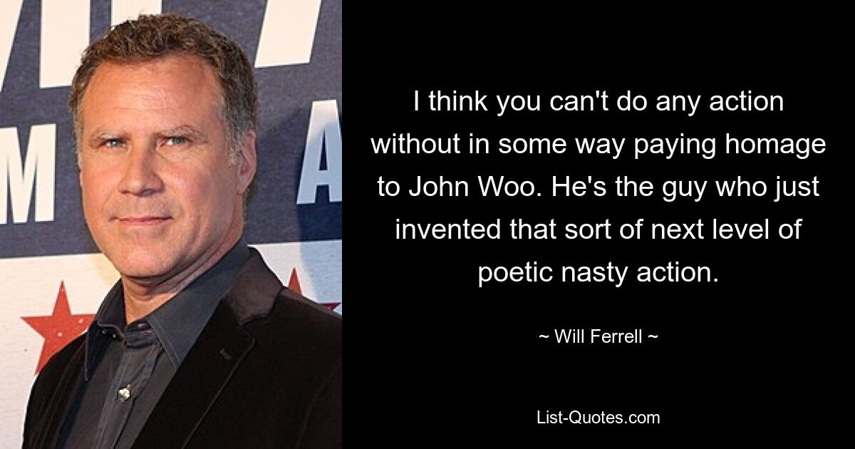 I think you can't do any action without in some way paying homage to John Woo. He's the guy who just invented that sort of next level of poetic nasty action. — © Will Ferrell