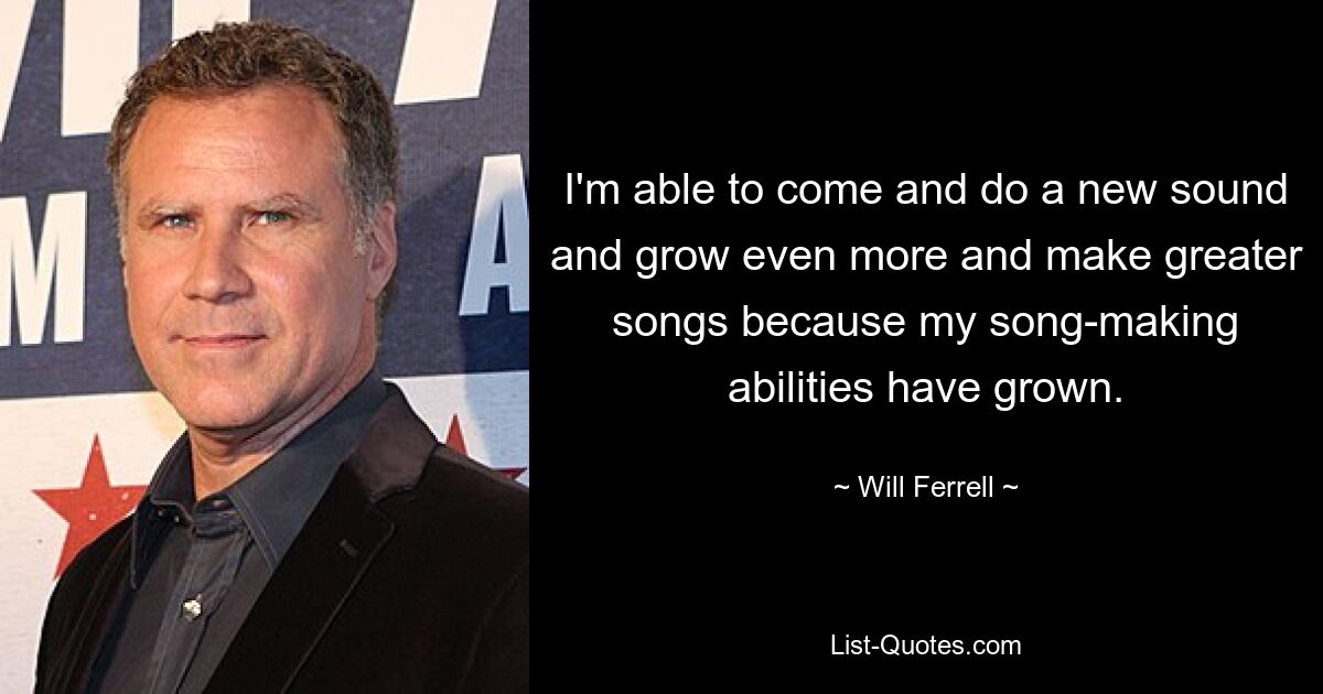 I'm able to come and do a new sound and grow even more and make greater songs because my song-making abilities have grown. — © Will Ferrell