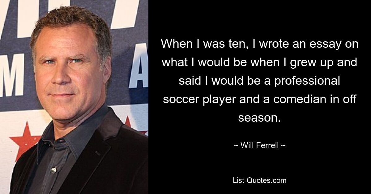 When I was ten, I wrote an essay on what I would be when I grew up and said I would be a professional soccer player and a comedian in off season. — © Will Ferrell