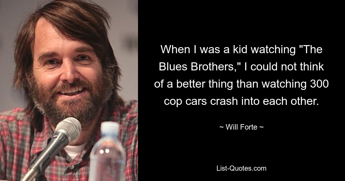 When I was a kid watching "The Blues Brothers," I could not think of a better thing than watching 300 cop cars crash into each other. — © Will Forte