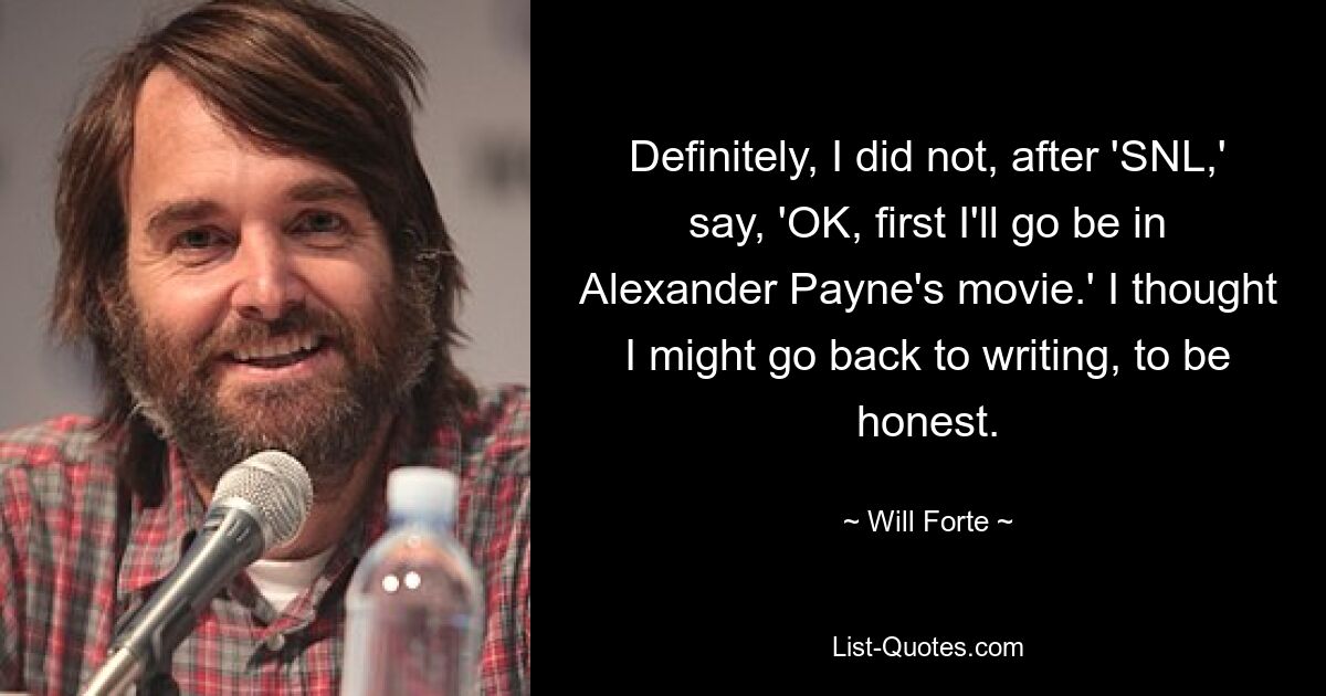 Definitely, I did not, after 'SNL,' say, 'OK, first I'll go be in Alexander Payne's movie.' I thought I might go back to writing, to be honest. — © Will Forte