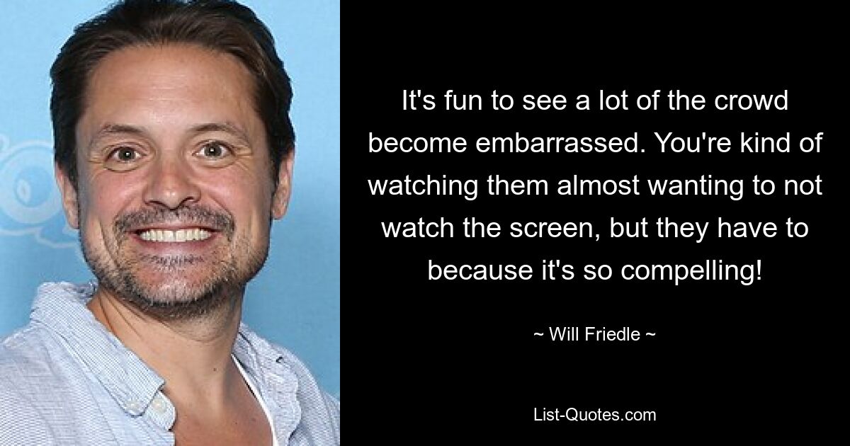 It's fun to see a lot of the crowd become embarrassed. You're kind of watching them almost wanting to not watch the screen, but they have to because it's so compelling! — © Will Friedle