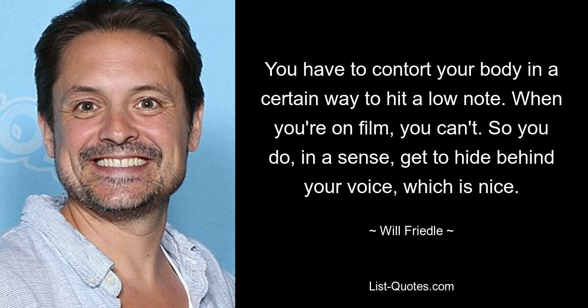 You have to contort your body in a certain way to hit a low note. When you're on film, you can't. So you do, in a sense, get to hide behind your voice, which is nice. — © Will Friedle