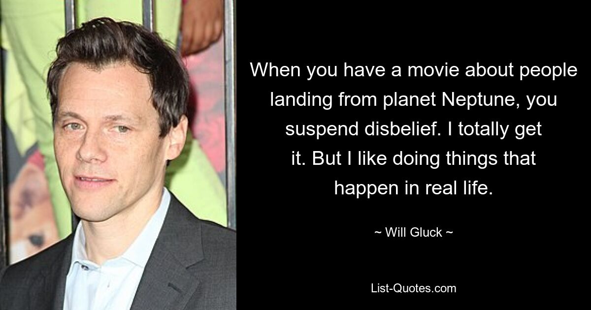 When you have a movie about people landing from planet Neptune, you suspend disbelief. I totally get it. But I like doing things that happen in real life. — © Will Gluck