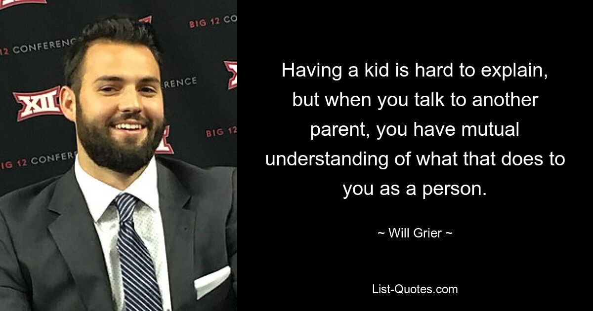 Having a kid is hard to explain, but when you talk to another parent, you have mutual understanding of what that does to you as a person. — © Will Grier