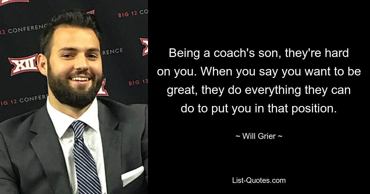 Being a coach's son, they're hard on you. When you say you want to be great, they do everything they can do to put you in that position. — © Will Grier