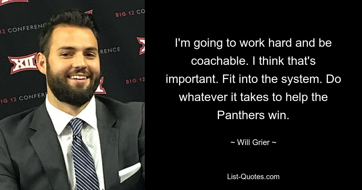 I'm going to work hard and be coachable. I think that's important. Fit into the system. Do whatever it takes to help the Panthers win. — © Will Grier