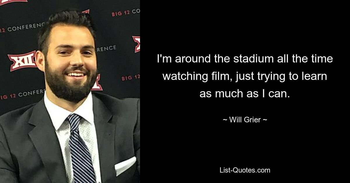 I'm around the stadium all the time watching film, just trying to learn as much as I can. — © Will Grier