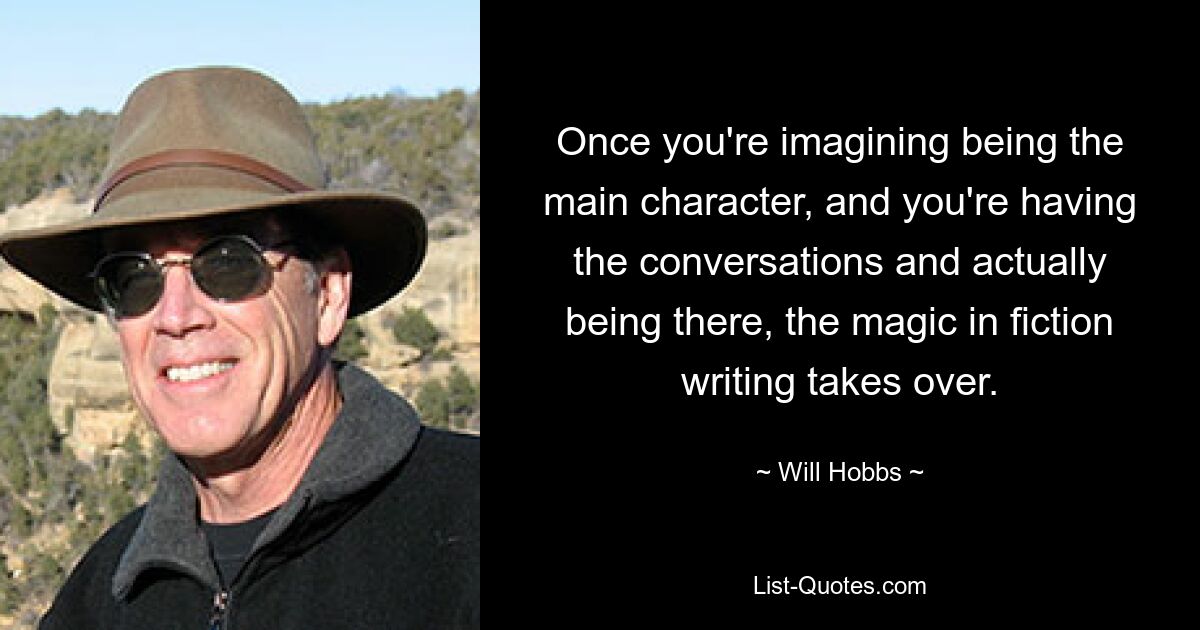 Once you're imagining being the main character, and you're having the conversations and actually being there, the magic in fiction writing takes over. — © Will Hobbs