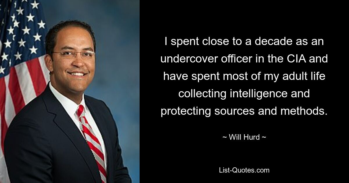 I spent close to a decade as an undercover officer in the CIA and have spent most of my adult life collecting intelligence and protecting sources and methods. — © Will Hurd