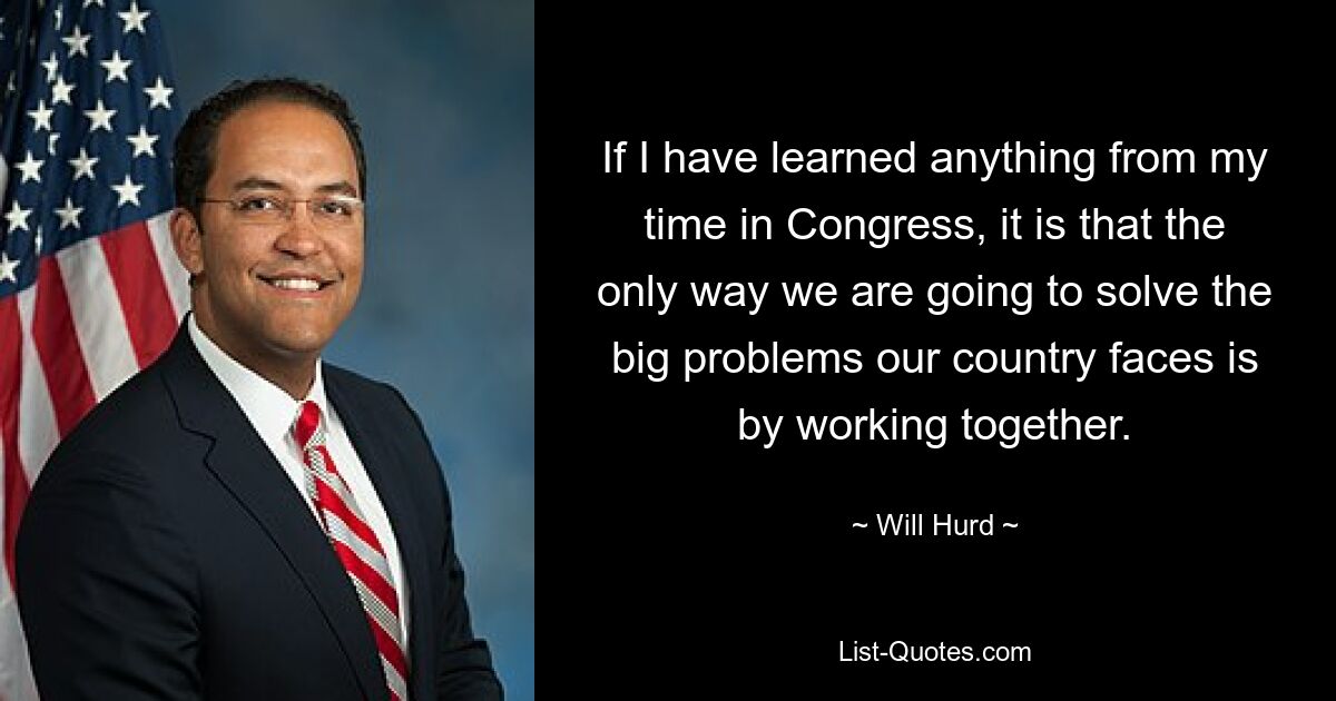 If I have learned anything from my time in Congress, it is that the only way we are going to solve the big problems our country faces is by working together. — © Will Hurd