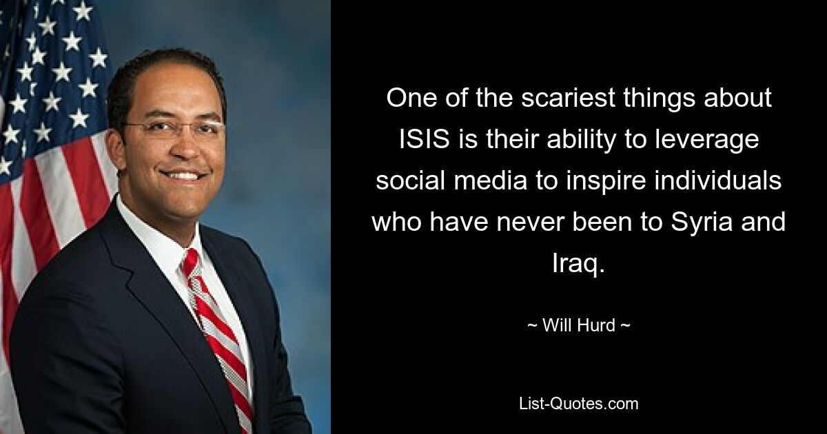 One of the scariest things about ISIS is their ability to leverage social media to inspire individuals who have never been to Syria and Iraq. — © Will Hurd