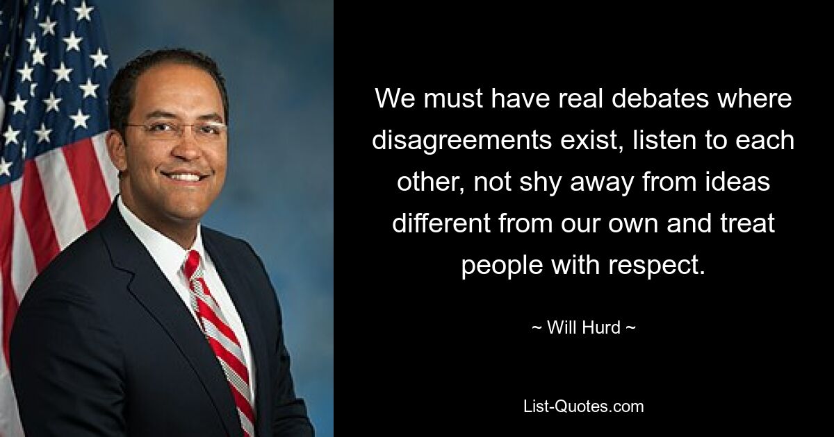 We must have real debates where disagreements exist, listen to each other, not shy away from ideas different from our own and treat people with respect. — © Will Hurd