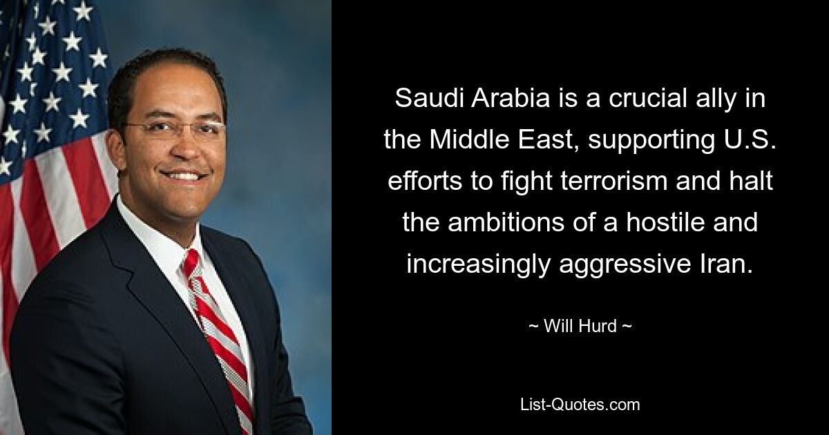 Saudi Arabia is a crucial ally in the Middle East, supporting U.S. efforts to fight terrorism and halt the ambitions of a hostile and increasingly aggressive Iran. — © Will Hurd