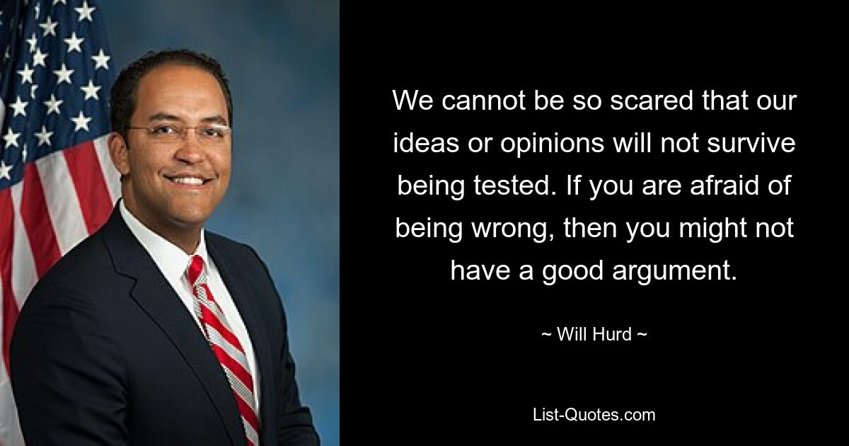 We cannot be so scared that our ideas or opinions will not survive being tested. If you are afraid of being wrong, then you might not have a good argument. — © Will Hurd