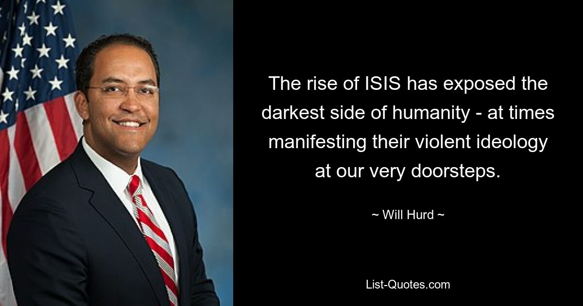 The rise of ISIS has exposed the darkest side of humanity - at times manifesting their violent ideology at our very doorsteps. — © Will Hurd