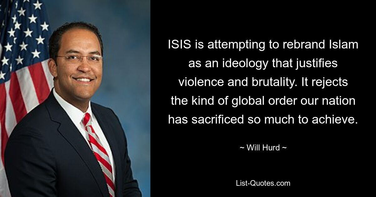 ISIS is attempting to rebrand Islam as an ideology that justifies violence and brutality. It rejects the kind of global order our nation has sacrificed so much to achieve. — © Will Hurd