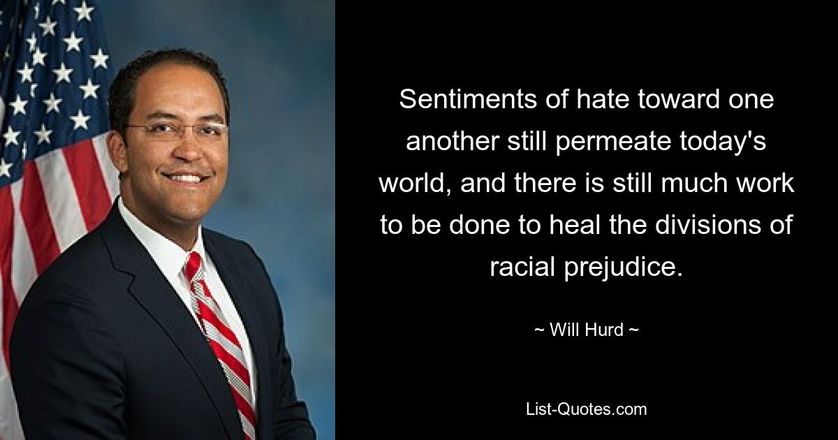 Sentiments of hate toward one another still permeate today's world, and there is still much work to be done to heal the divisions of racial prejudice. — © Will Hurd