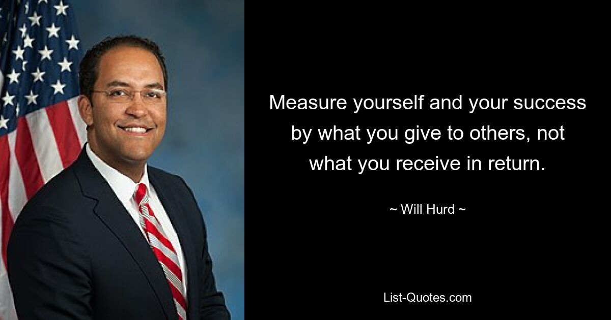 Measure yourself and your success by what you give to others, not what you receive in return. — © Will Hurd