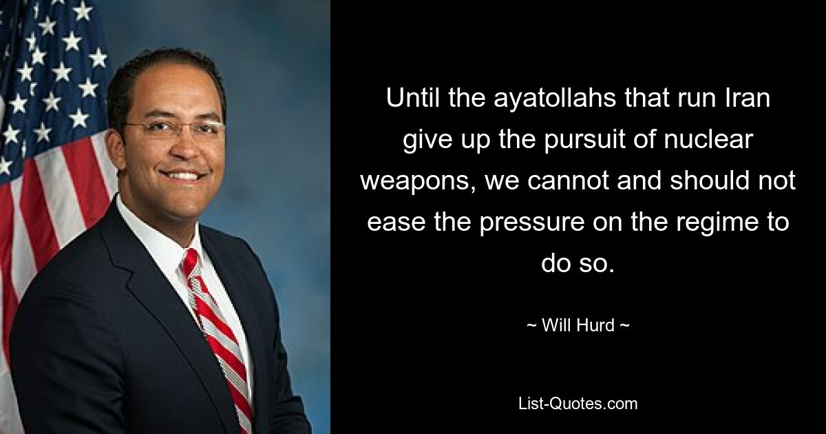 Until the ayatollahs that run Iran give up the pursuit of nuclear weapons, we cannot and should not ease the pressure on the regime to do so. — © Will Hurd