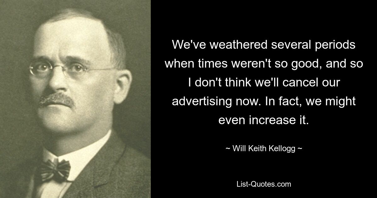 We've weathered several periods when times weren't so good, and so I don't think we'll cancel our advertising now. In fact, we might even increase it. — © Will Keith Kellogg