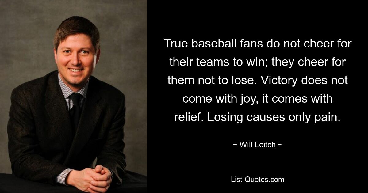 True baseball fans do not cheer for their teams to win; they cheer for them not to lose. Victory does not come with joy, it comes with relief. Losing causes only pain. — © Will Leitch