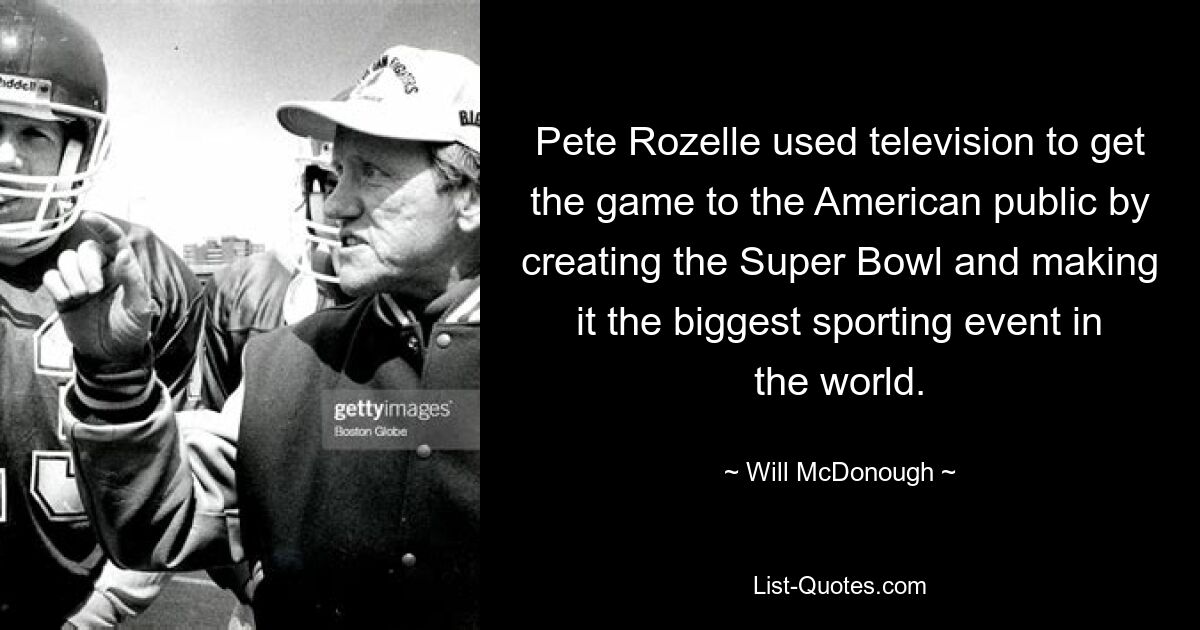 Pete Rozelle used television to get the game to the American public by creating the Super Bowl and making it the biggest sporting event in the world. — © Will McDonough